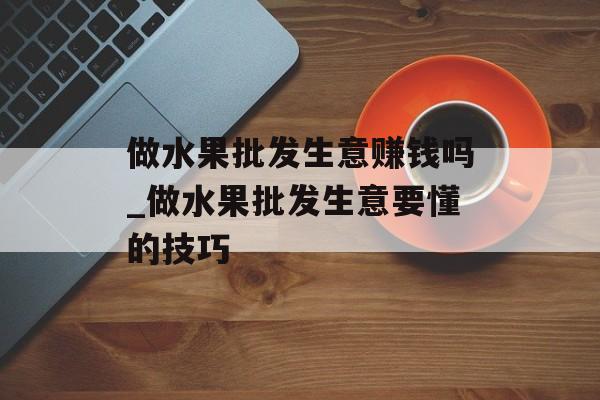 做水果批发生意赚钱吗_做水果批发生意要懂的技巧 做水果批发生意赚钱吗_做水果批发生意要懂的技巧