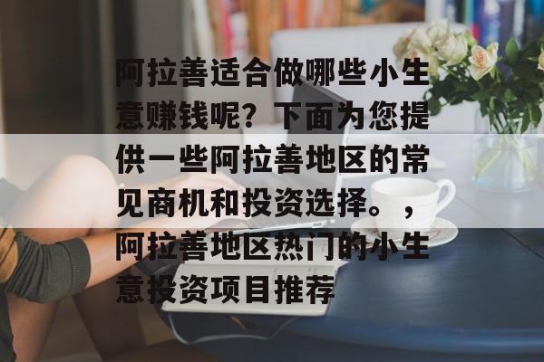 阿拉善适合做哪些小生意赚钱呢?下面为您提供一些阿拉善地区的常见商机和投资选择。,阿拉善地区热门的小生意投资项目推荐 阿拉善适合做哪些小生意赚钱呢?下面为您提供一些阿拉善地区的常见商机和投资选择。,阿拉善地区热门的小生意投资项目推荐