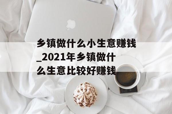 乡镇做什么小生意赚钱_2021年乡镇做什么生意比较好赚钱 乡镇做什么小生意赚钱_2021年乡镇做什么生意比较好赚钱