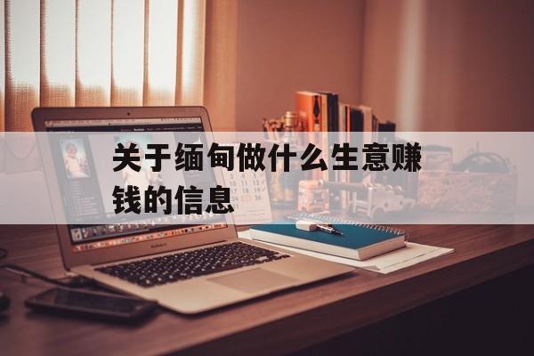 关于缅甸做什么生意赚钱的信息 关于缅甸做什么生意赚钱的信息