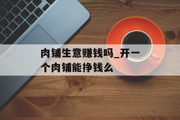 肉铺生意赚钱吗_开一个肉铺能挣钱么 肉铺生意赚钱吗_开一个肉铺能挣钱么