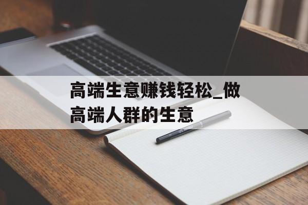 高端生意赚钱轻松_做高端人群的生意 高端生意赚钱轻松_做高端人群的生意