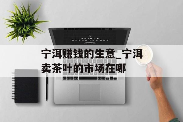 宁洱赚钱的生意_宁洱卖茶叶的市场在哪 宁洱赚钱的生意_宁洱卖茶叶的市场在哪