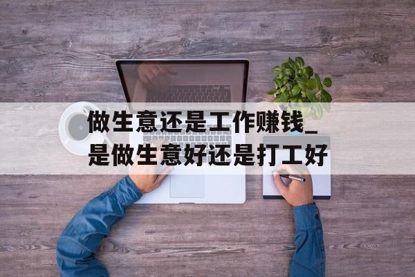 做生意还是工作赚钱_是做生意好还是打工好 做生意还是工作赚钱_是做生意好还是打工好