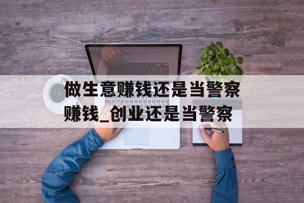 做生意赚钱还是当警察赚钱_创业还是当警察 做生意赚钱还是当警察赚钱_创业还是当警察