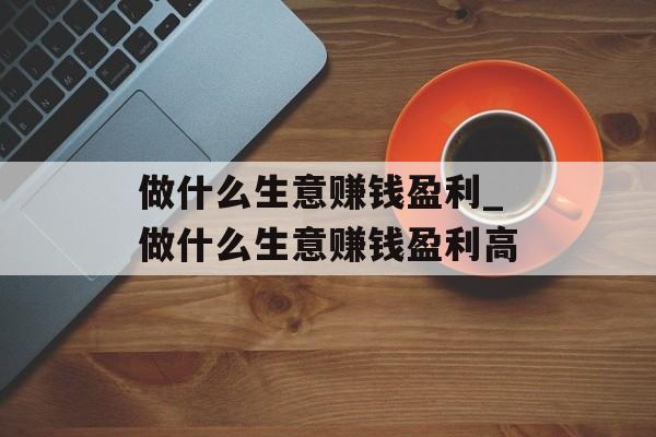 做什么生意赚钱盈利_做什么生意赚钱盈利高 做什么生意赚钱盈利_做什么生意赚钱盈利高