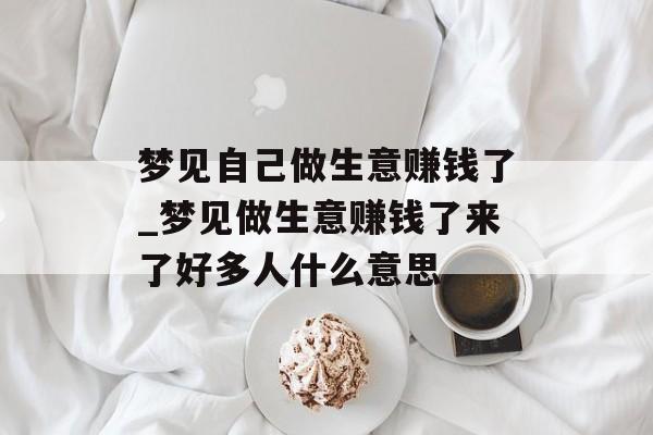 梦见自己做生意赚钱了_梦见做生意赚钱了来了好多人什么意思 梦见自己做生意赚钱了_梦见做生意赚钱了来了好多人什么意思
