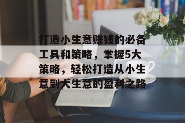 打造小生意赚钱的必备工具和策略,掌握5大策略,轻松打造从小生意到大生意的盈利之路 打造小生意赚钱的必备工具和策略,掌握5大策略,轻松打造从小生意到大生意的盈利之路