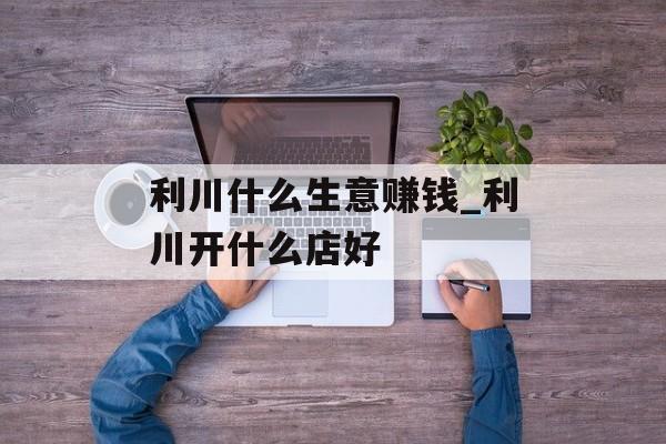 利川什么生意赚钱_利川开什么店好 利川什么生意赚钱_利川开什么店好