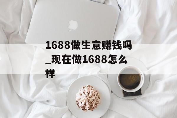 1688做生意赚钱吗_现在做1688怎么样 1688做生意赚钱吗_现在做1688怎么样