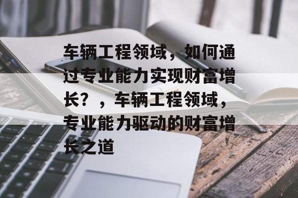 车辆工程领域,如何通过专业能力实现财富增长?,车辆工程领域,专业能力驱动的财富增长之道 车辆工程领域,如何通过专业能力实现财富增长?,车辆工程领域,专业能力驱动的财富增长之道