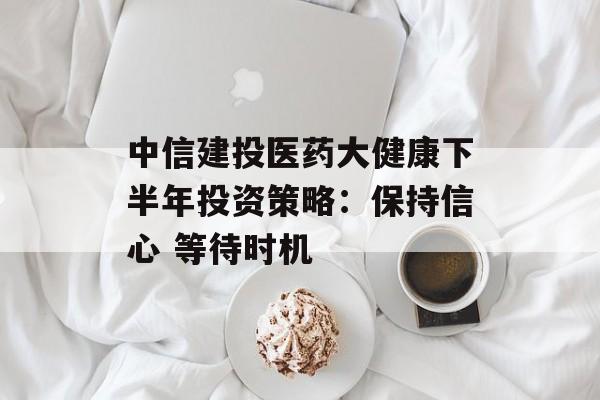 中信建投医药大健康下半年投资策略:保持信心 等待时机 中信建投医药大健康下半年投资策略:保持信心 等待时机
