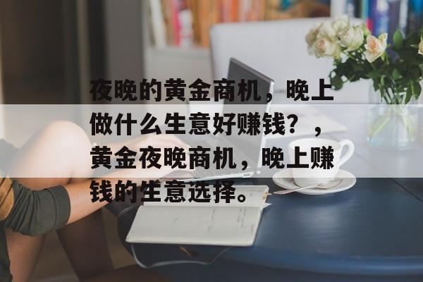 夜晚的黄金商机,晚上做什么生意好赚钱?,黄金夜晚商机,晚上赚钱的生意选择。 夜晚的黄金商机,晚上做什么生意好赚钱?,黄金夜晚商机,晚上赚钱的生意选择。