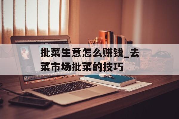 批菜生意怎么赚钱_去菜市场批菜的技巧 批菜生意怎么赚钱_去菜市场批菜的技巧