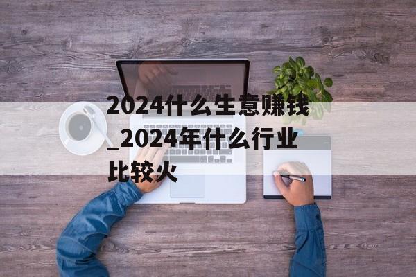 2024什么生意赚钱_2024年什么行业比较火 2024什么生意赚钱_2024年什么行业比较火