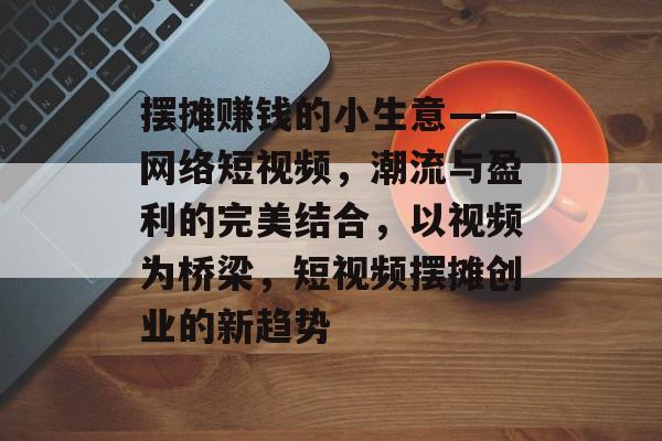 摆摊赚钱的小生意——网络短视频,潮流与盈利的完美结合,以视频为桥梁,短视频摆摊创业的新趋势 摆摊赚钱的小生意——网络短视频,潮流与盈利的完美结合,以视频为桥梁,短视频摆摊创业的新趋势