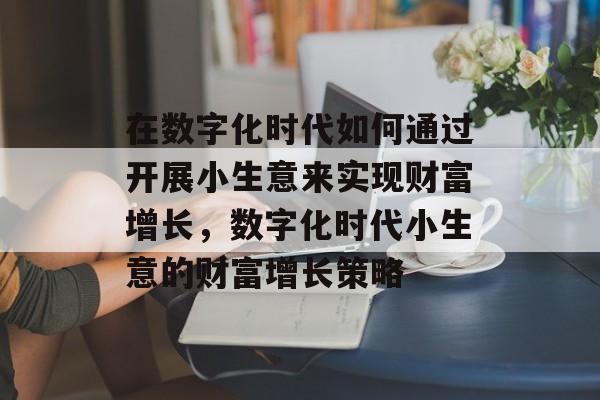 在数字化时代如何通过开展小生意来实现财富增长,数字化时代小生意的财富增长策略 在数字化时代如何通过开展小生意来实现财富增长,数字化时代小生意的财富增长策略