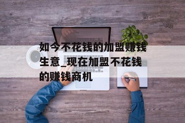如今不花钱的加盟赚钱生意_现在加盟不花钱的赚钱商机 如今不花钱的加盟赚钱生意_现在加盟不花钱的赚钱商机