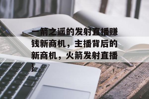 一箭之遥的发射直播赚钱新商机,主播背后的新商机,火箭发射直播} 一箭之遥的发射直播赚钱新商机,主播背后的新商机,火箭发射直播}