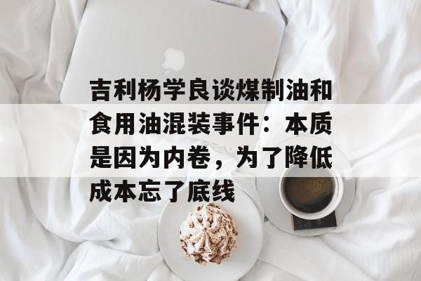 吉利杨学良谈煤制油和食用油混装事件:本质是因为内卷,为了降低成本忘了底线 吉利杨学良谈煤制油和食用油混装事件:本质是因为内卷,为了降低成本忘了底线