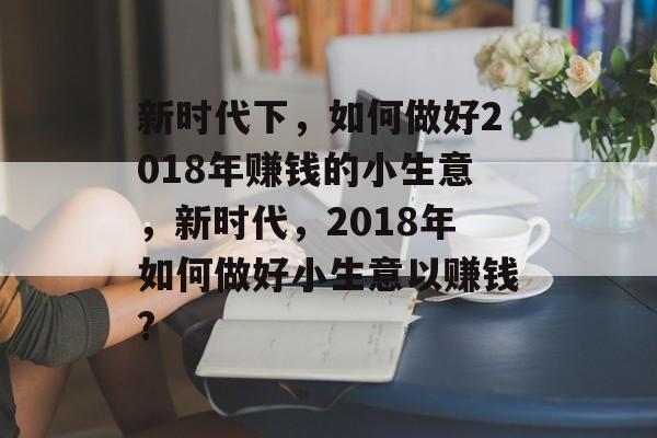 新时代下,如何做好2018年赚钱的小生意,新时代,2018年如何做好小生意以赚钱? 新时代下,如何做好2018年赚钱的小生意,新时代,2018年如何做好小生意以赚钱?