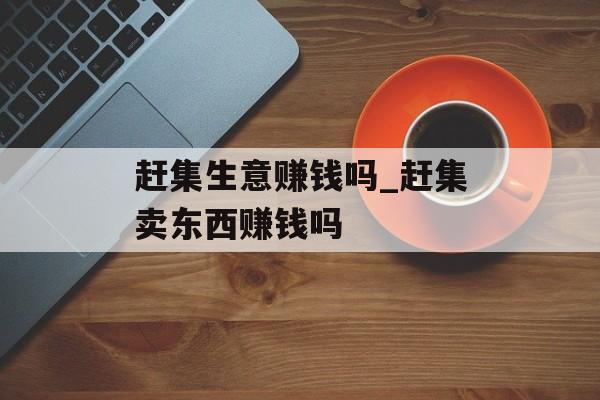 赶集生意赚钱吗_赶集卖东西赚钱吗 赶集生意赚钱吗_赶集卖东西赚钱吗