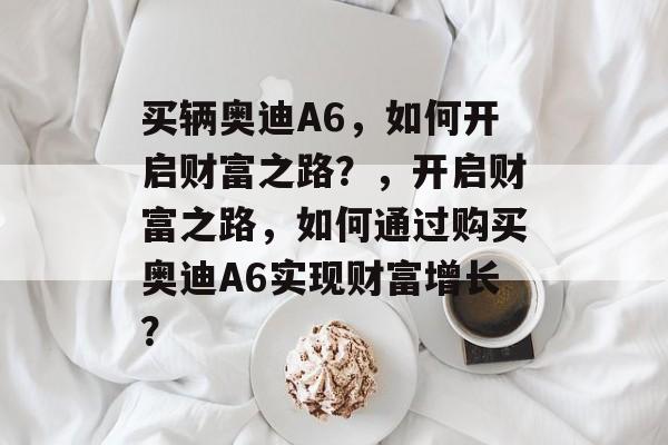 买辆奥迪A6,如何开启财富之路?,开启财富之路,如何通过购买奥迪A6实现财富增长? 买辆奥迪A6,如何开启财富之路?,开启财富之路,如何通过购买奥迪A6实现财富增长?