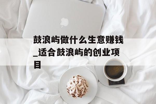 鼓浪屿做什么生意赚钱_适合鼓浪屿的创业项目 鼓浪屿做什么生意赚钱_适合鼓浪屿的创业项目