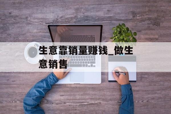 生意靠销量赚钱_做生意销售 生意靠销量赚钱_做生意销售