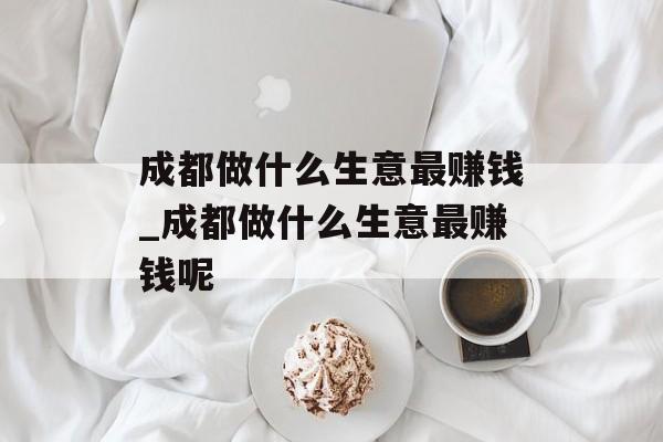 成都做什么生意最赚钱_成都做什么生意最赚钱呢 成都做什么生意最赚钱_成都做什么生意最赚钱呢