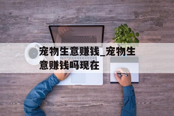 宠物生意赚钱_宠物生意赚钱吗现在