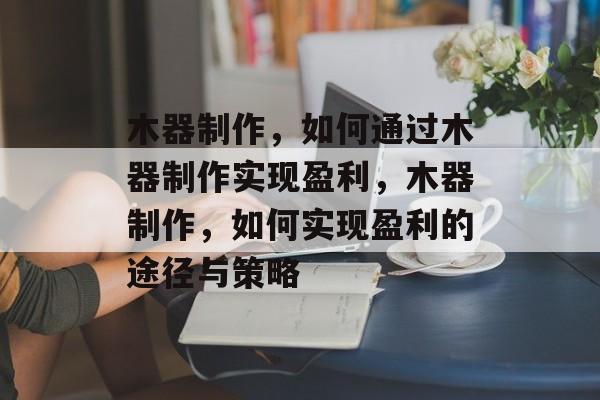 木器制作,如何通过木器制作实现盈利,木器制作,如何实现盈利的途径与策略 木器制作,如何通过木器制作实现盈利,木器制作,如何实现盈利的途径与策略