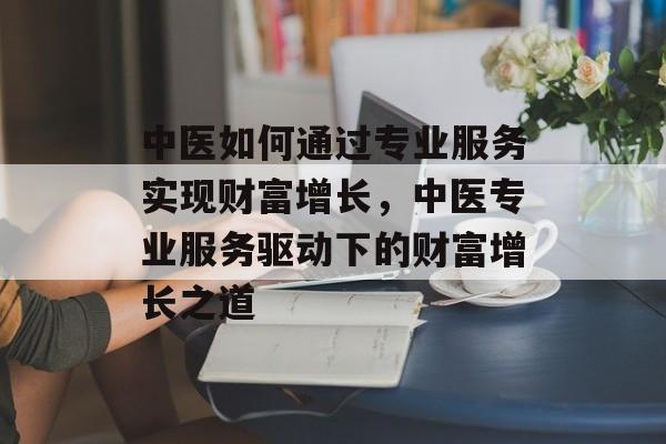 中医如何通过专业服务实现财富增长,中医专业服务驱动下的财富增长之道 中医如何通过专业服务实现财富增长,中医专业服务驱动下的财富增长之道