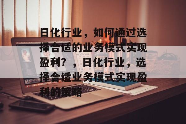日化行业,如何通过选择合适的业务模式实现盈利?,日化行业,选择合适业务模式实现盈利的策略 日化行业,如何通过选择合适的业务模式实现盈利?,日化行业,选择合适业务模式实现盈利的策略
