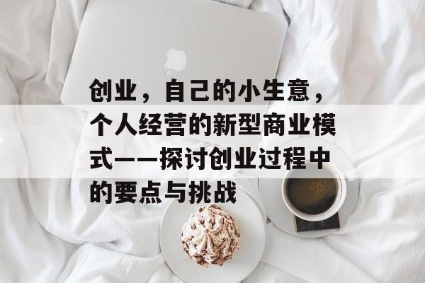 创业,自己的小生意,个人经营的新型商业模式——探讨创业过程中的要点与挑战 创业,自己的小生意,个人经营的新型商业模式——探讨创业过程中的要点与挑战