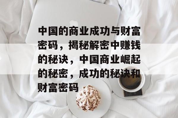 中国的商业成功与财富密码,揭秘解密中赚钱的秘诀,中国商业崛起的秘密,成功的秘诀和财富密码 中国的商业成功与财富密码,揭秘解密中赚钱的秘诀,中国商业崛起的秘密,成功的秘诀和财富密码
