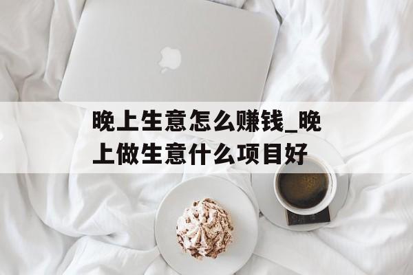 晚上生意怎么赚钱_晚上做生意什么项目好 晚上生意怎么赚钱_晚上做生意什么项目好