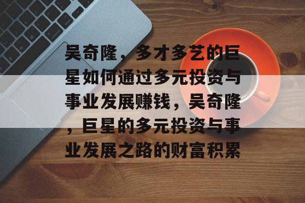 吴奇隆,多才多艺的巨星如何通过多元投资与事业发展赚钱,吴奇隆,巨星的多元投资与事业发展之路的财富积累 吴奇隆,多才多艺的巨星如何通过多元投资与事业发展赚钱,吴奇隆,巨星的多元投资与事业发展之路的财富积累