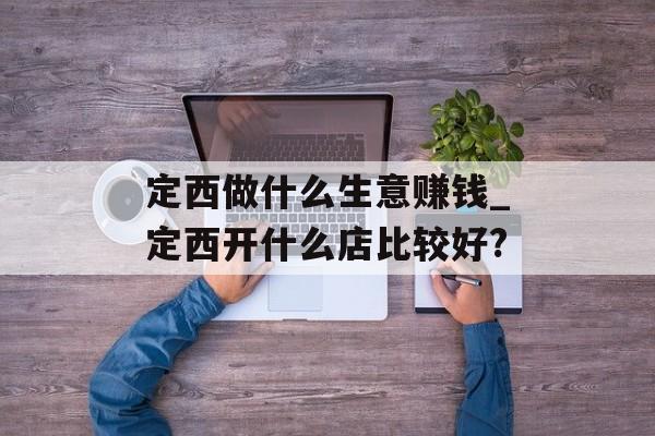 定西做什么生意赚钱_定西开什么店比较好? 定西做什么生意赚钱_定西开什么店比较好?