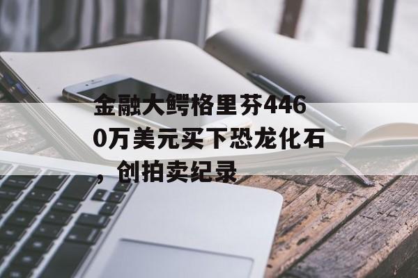 金融大鳄格里芬4460万美元买下恐龙化石,创拍卖纪录 金融大鳄格里芬4460万美元买下恐龙化石,创拍卖纪录