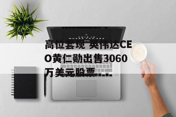 高位套现 英伟达CEO黄仁勋出售3060万美元股票 高位套现 英伟达CEO黄仁勋出售3060万美元股票