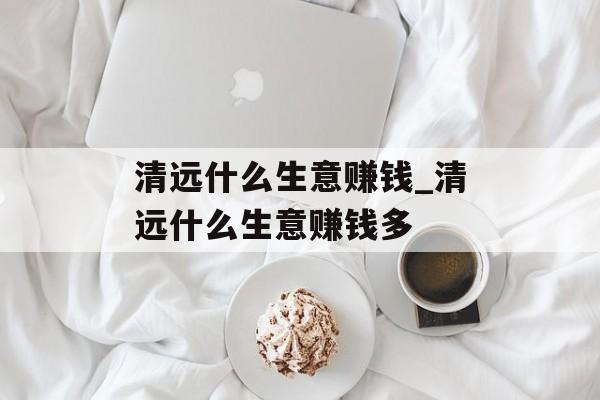 清远什么生意赚钱_清远什么生意赚钱多 清远什么生意赚钱_清远什么生意赚钱多