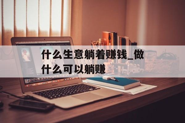 什么生意躺着赚钱_做什么可以躺赚 什么生意躺着赚钱_做什么可以躺赚