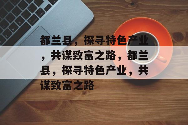 都兰县,探寻特色产业,共谋致富之路,都兰县,探寻特色产业,共谋致富之路 都兰县,探寻特色产业,共谋致富之路,都兰县,探寻特色产业,共谋致富之路