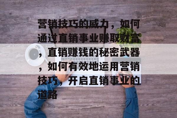 营销技巧的威力,如何通过直销事业赚取财富,直销赚钱的秘密武器,如何有效地运用营销技巧,开启直销事业的道路 营销技巧的威力,如何通过直销事业赚取财富,直销赚钱的秘密武器,如何有效地运用营销技巧,开启直销事业的道路