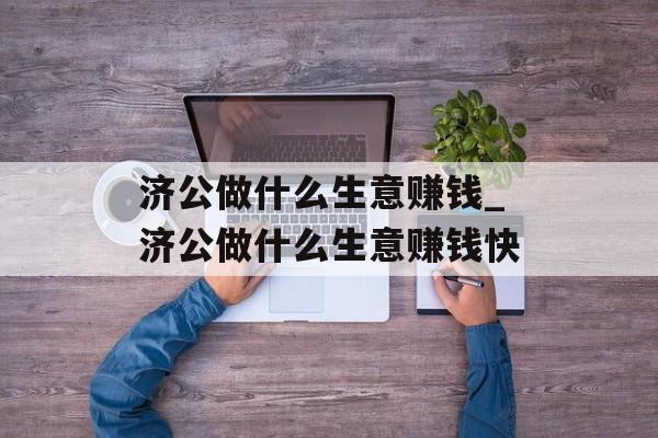 济公做什么生意赚钱_济公做什么生意赚钱快 济公做什么生意赚钱_济公做什么生意赚钱快