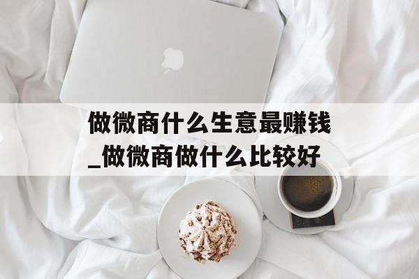 做微商什么生意最赚钱_做微商做什么比较好 做微商什么生意最赚钱_做微商做什么比较好