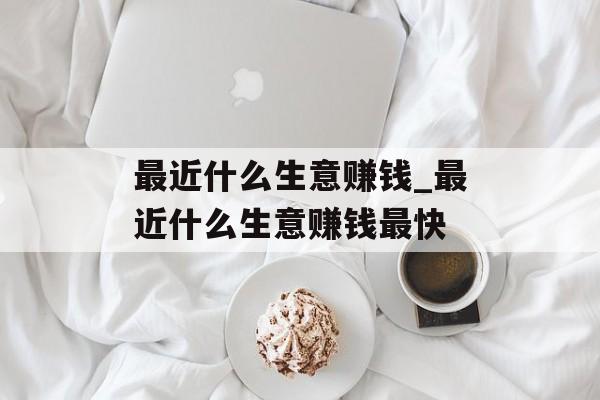 最近什么生意赚钱_最近什么生意赚钱最快 最近什么生意赚钱_最近什么生意赚钱最快