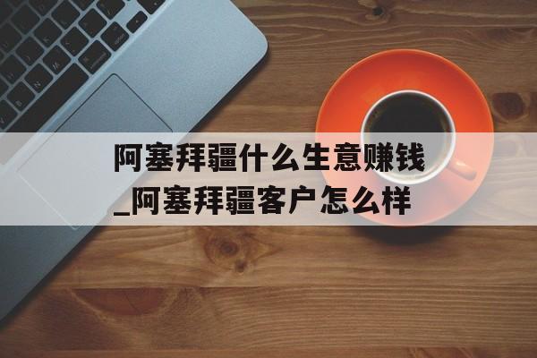 阿塞拜疆什么生意赚钱_阿塞拜疆客户怎么样 阿塞拜疆什么生意赚钱_阿塞拜疆客户怎么样