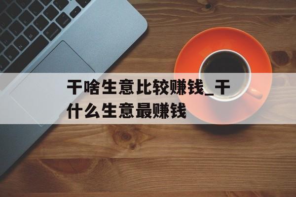 干啥生意比较赚钱_干什么生意最赚钱 干啥生意比较赚钱_干什么生意最赚钱